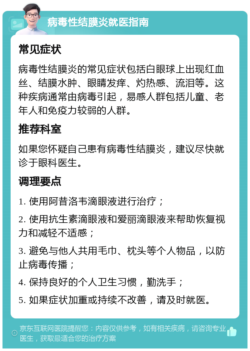 病毒性结膜炎就医指南 常见症状 病毒性结膜炎的常见症状包括白眼球上出现红血丝、结膜水肿、眼睛发痒、灼热感、流泪等。这种疾病通常由病毒引起，易感人群包括儿童、老年人和免疫力较弱的人群。 推荐科室 如果您怀疑自己患有病毒性结膜炎，建议尽快就诊于眼科医生。 调理要点 1. 使用阿昔洛韦滴眼液进行治疗； 2. 使用抗生素滴眼液和爱丽滴眼液来帮助恢复视力和减轻不适感； 3. 避免与他人共用毛巾、枕头等个人物品，以防止病毒传播； 4. 保持良好的个人卫生习惯，勤洗手； 5. 如果症状加重或持续不改善，请及时就医。