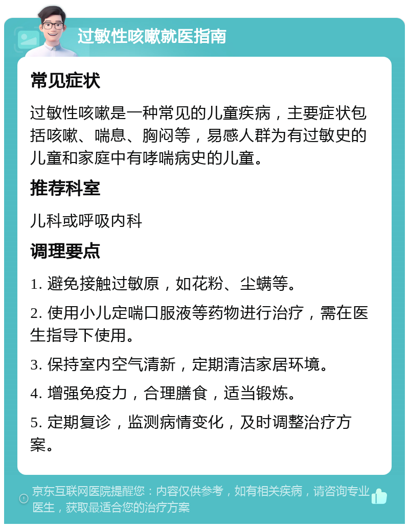 过敏性咳嗽就医指南 常见症状 过敏性咳嗽是一种常见的儿童疾病，主要症状包括咳嗽、喘息、胸闷等，易感人群为有过敏史的儿童和家庭中有哮喘病史的儿童。 推荐科室 儿科或呼吸内科 调理要点 1. 避免接触过敏原，如花粉、尘螨等。 2. 使用小儿定喘口服液等药物进行治疗，需在医生指导下使用。 3. 保持室内空气清新，定期清洁家居环境。 4. 增强免疫力，合理膳食，适当锻炼。 5. 定期复诊，监测病情变化，及时调整治疗方案。