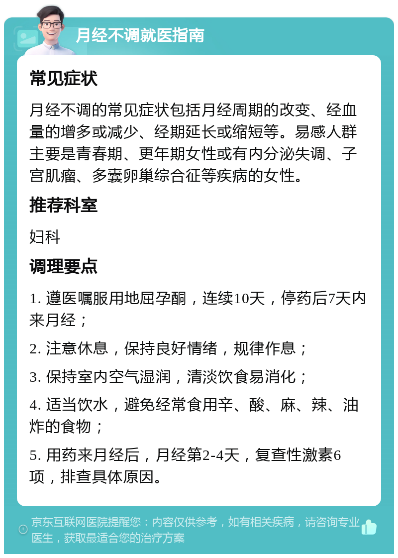 月经不调就医指南 常见症状 月经不调的常见症状包括月经周期的改变、经血量的增多或减少、经期延长或缩短等。易感人群主要是青春期、更年期女性或有内分泌失调、子宫肌瘤、多囊卵巢综合征等疾病的女性。 推荐科室 妇科 调理要点 1. 遵医嘱服用地屈孕酮，连续10天，停药后7天内来月经； 2. 注意休息，保持良好情绪，规律作息； 3. 保持室内空气湿润，清淡饮食易消化； 4. 适当饮水，避免经常食用辛、酸、麻、辣、油炸的食物； 5. 用药来月经后，月经第2-4天，复查性激素6项，排查具体原因。