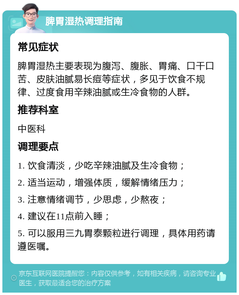 脾胃湿热调理指南 常见症状 脾胃湿热主要表现为腹泻、腹胀、胃痛、口干口苦、皮肤油腻易长痘等症状，多见于饮食不规律、过度食用辛辣油腻或生冷食物的人群。 推荐科室 中医科 调理要点 1. 饮食清淡，少吃辛辣油腻及生冷食物； 2. 适当运动，增强体质，缓解情绪压力； 3. 注意情绪调节，少思虑，少熬夜； 4. 建议在11点前入睡； 5. 可以服用三九胃泰颗粒进行调理，具体用药请遵医嘱。