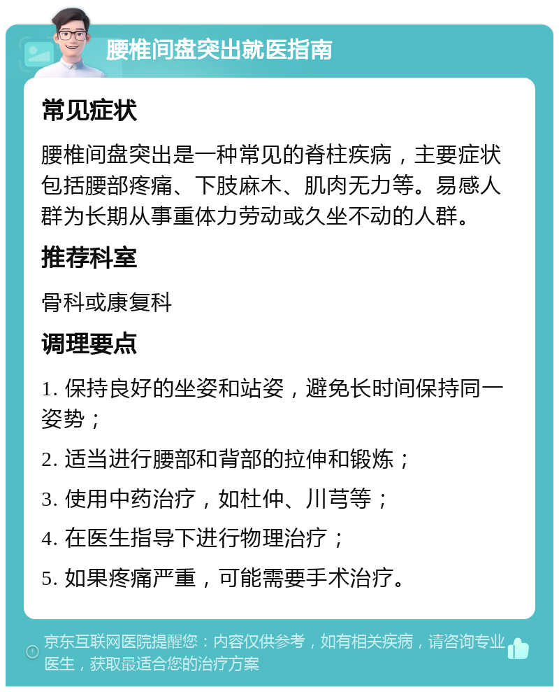 腰椎间盘突出就医指南 常见症状 腰椎间盘突出是一种常见的脊柱疾病，主要症状包括腰部疼痛、下肢麻木、肌肉无力等。易感人群为长期从事重体力劳动或久坐不动的人群。 推荐科室 骨科或康复科 调理要点 1. 保持良好的坐姿和站姿，避免长时间保持同一姿势； 2. 适当进行腰部和背部的拉伸和锻炼； 3. 使用中药治疗，如杜仲、川芎等； 4. 在医生指导下进行物理治疗； 5. 如果疼痛严重，可能需要手术治疗。