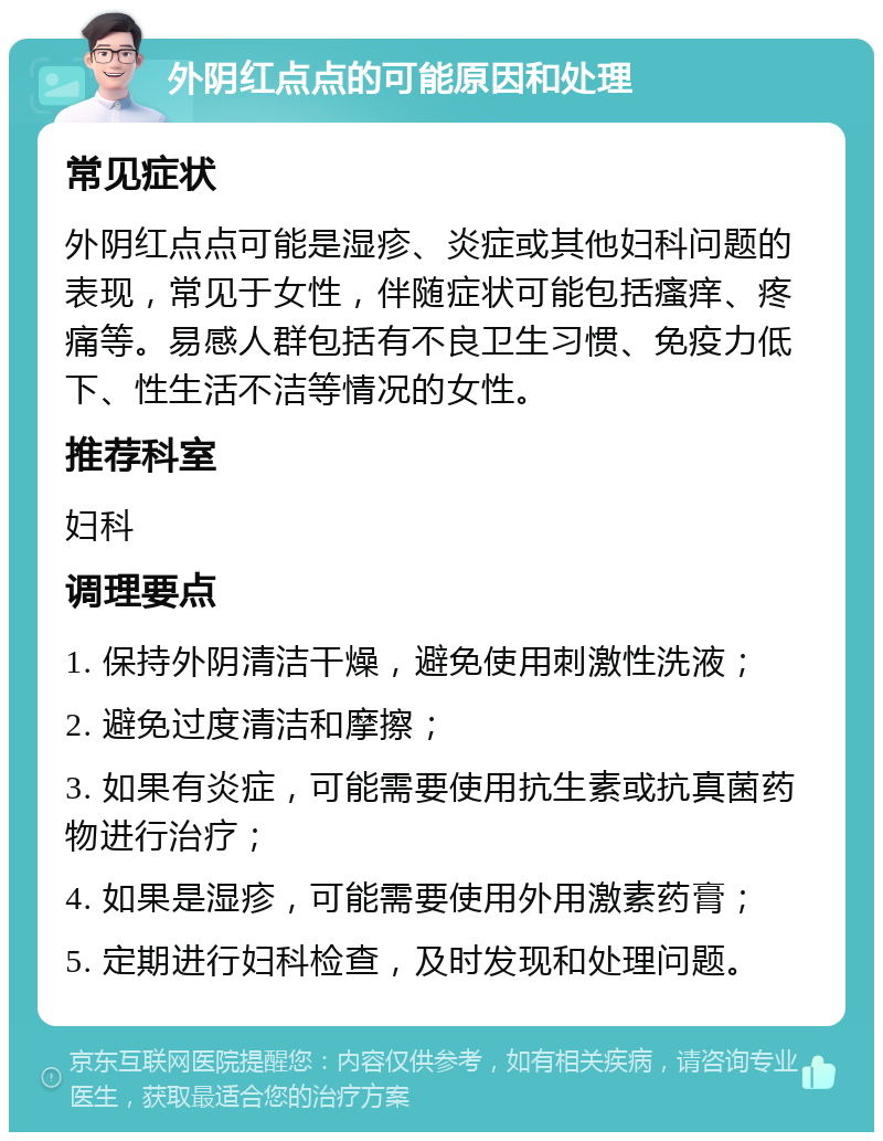 外阴红点点的可能原因和处理 常见症状 外阴红点点可能是湿疹、炎症或其他妇科问题的表现，常见于女性，伴随症状可能包括瘙痒、疼痛等。易感人群包括有不良卫生习惯、免疫力低下、性生活不洁等情况的女性。 推荐科室 妇科 调理要点 1. 保持外阴清洁干燥，避免使用刺激性洗液； 2. 避免过度清洁和摩擦； 3. 如果有炎症，可能需要使用抗生素或抗真菌药物进行治疗； 4. 如果是湿疹，可能需要使用外用激素药膏； 5. 定期进行妇科检查，及时发现和处理问题。