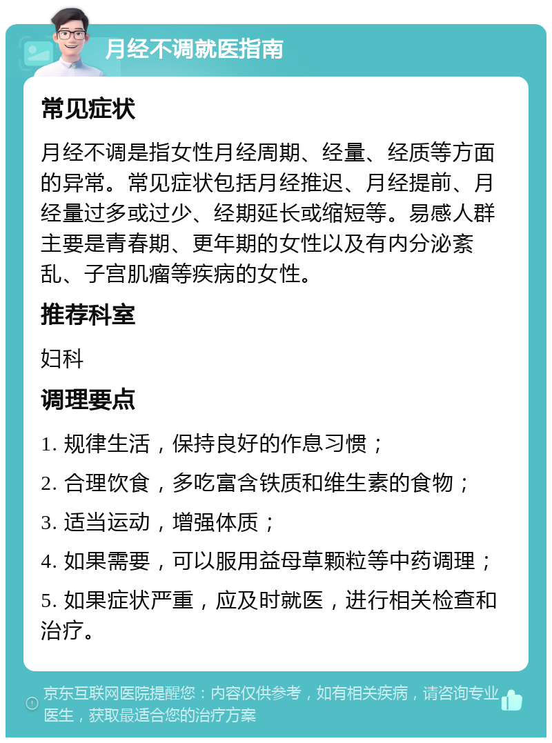 月经不调就医指南 常见症状 月经不调是指女性月经周期、经量、经质等方面的异常。常见症状包括月经推迟、月经提前、月经量过多或过少、经期延长或缩短等。易感人群主要是青春期、更年期的女性以及有内分泌紊乱、子宫肌瘤等疾病的女性。 推荐科室 妇科 调理要点 1. 规律生活，保持良好的作息习惯； 2. 合理饮食，多吃富含铁质和维生素的食物； 3. 适当运动，增强体质； 4. 如果需要，可以服用益母草颗粒等中药调理； 5. 如果症状严重，应及时就医，进行相关检查和治疗。