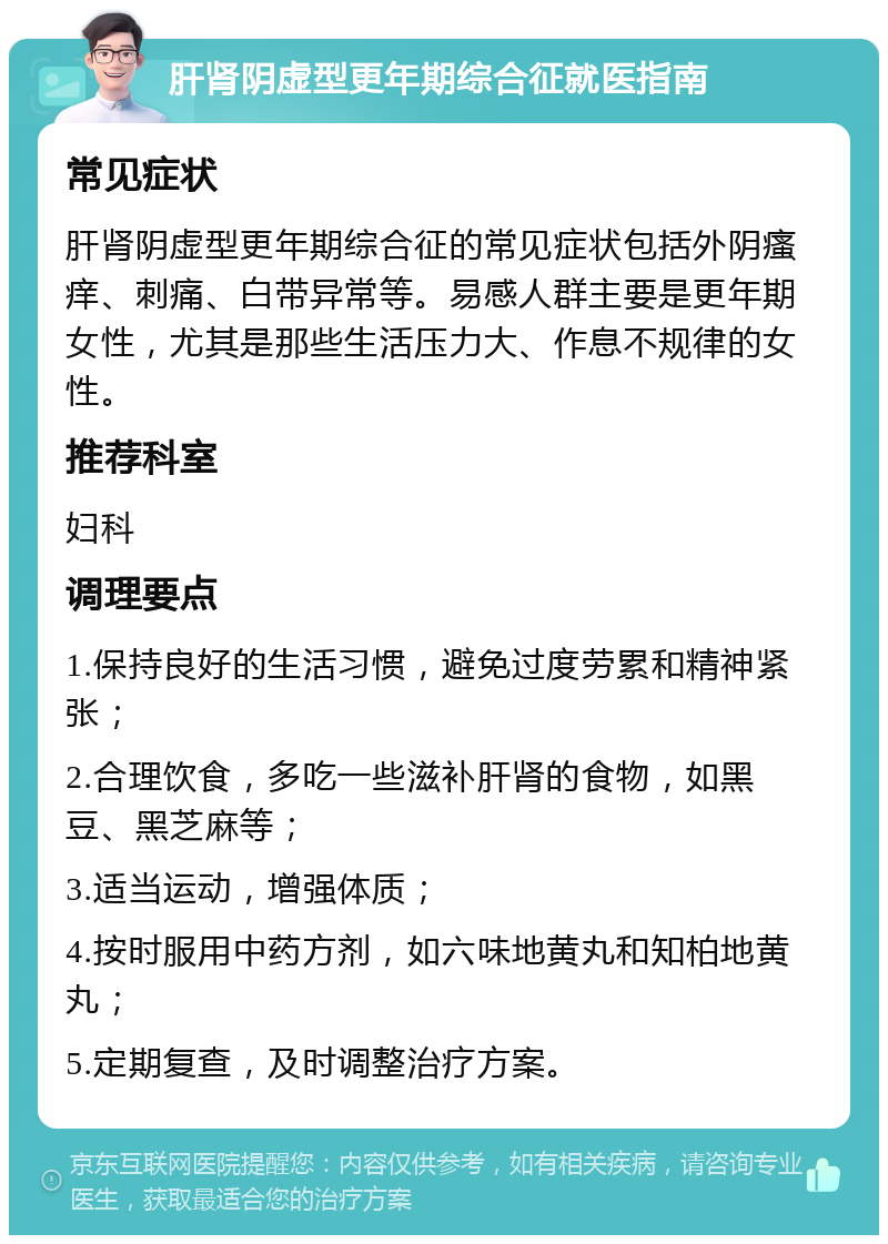 肝肾阴虚型更年期综合征就医指南 常见症状 肝肾阴虚型更年期综合征的常见症状包括外阴瘙痒、刺痛、白带异常等。易感人群主要是更年期女性，尤其是那些生活压力大、作息不规律的女性。 推荐科室 妇科 调理要点 1.保持良好的生活习惯，避免过度劳累和精神紧张； 2.合理饮食，多吃一些滋补肝肾的食物，如黑豆、黑芝麻等； 3.适当运动，增强体质； 4.按时服用中药方剂，如六味地黄丸和知柏地黄丸； 5.定期复查，及时调整治疗方案。