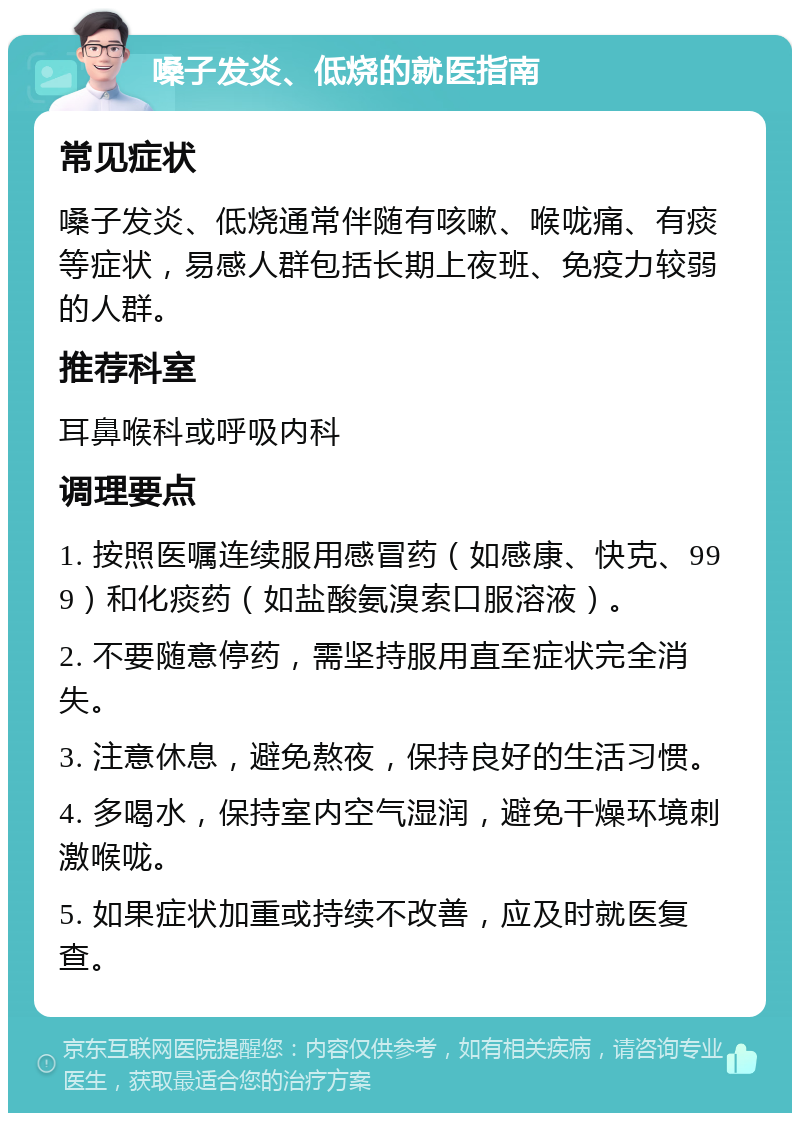 嗓子发炎、低烧的就医指南 常见症状 嗓子发炎、低烧通常伴随有咳嗽、喉咙痛、有痰等症状，易感人群包括长期上夜班、免疫力较弱的人群。 推荐科室 耳鼻喉科或呼吸内科 调理要点 1. 按照医嘱连续服用感冒药（如感康、快克、999）和化痰药（如盐酸氨溴索口服溶液）。 2. 不要随意停药，需坚持服用直至症状完全消失。 3. 注意休息，避免熬夜，保持良好的生活习惯。 4. 多喝水，保持室内空气湿润，避免干燥环境刺激喉咙。 5. 如果症状加重或持续不改善，应及时就医复查。