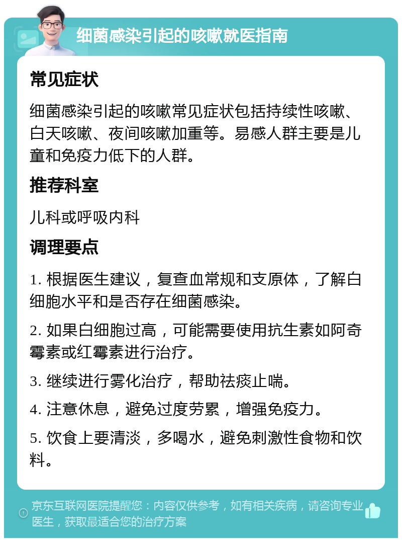 细菌感染引起的咳嗽就医指南 常见症状 细菌感染引起的咳嗽常见症状包括持续性咳嗽、白天咳嗽、夜间咳嗽加重等。易感人群主要是儿童和免疫力低下的人群。 推荐科室 儿科或呼吸内科 调理要点 1. 根据医生建议，复查血常规和支原体，了解白细胞水平和是否存在细菌感染。 2. 如果白细胞过高，可能需要使用抗生素如阿奇霉素或红霉素进行治疗。 3. 继续进行雾化治疗，帮助祛痰止喘。 4. 注意休息，避免过度劳累，增强免疫力。 5. 饮食上要清淡，多喝水，避免刺激性食物和饮料。