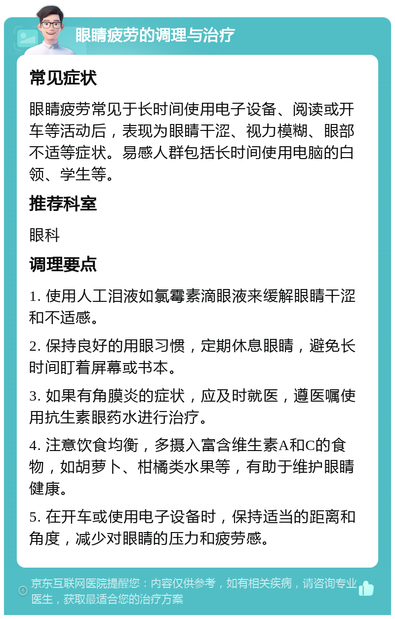 眼睛疲劳的调理与治疗 常见症状 眼睛疲劳常见于长时间使用电子设备、阅读或开车等活动后，表现为眼睛干涩、视力模糊、眼部不适等症状。易感人群包括长时间使用电脑的白领、学生等。 推荐科室 眼科 调理要点 1. 使用人工泪液如氯霉素滴眼液来缓解眼睛干涩和不适感。 2. 保持良好的用眼习惯，定期休息眼睛，避免长时间盯着屏幕或书本。 3. 如果有角膜炎的症状，应及时就医，遵医嘱使用抗生素眼药水进行治疗。 4. 注意饮食均衡，多摄入富含维生素A和C的食物，如胡萝卜、柑橘类水果等，有助于维护眼睛健康。 5. 在开车或使用电子设备时，保持适当的距离和角度，减少对眼睛的压力和疲劳感。