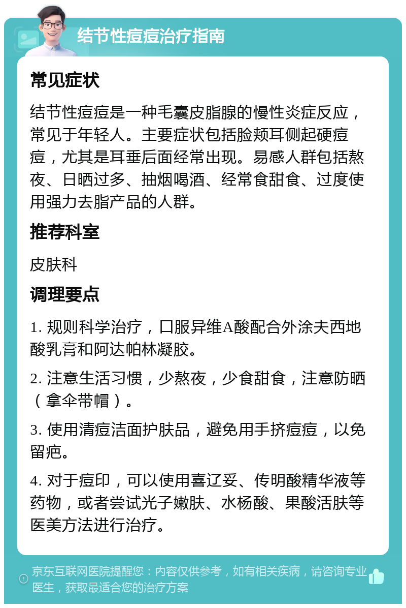 结节性痘痘治疗指南 常见症状 结节性痘痘是一种毛囊皮脂腺的慢性炎症反应，常见于年轻人。主要症状包括脸颊耳侧起硬痘痘，尤其是耳垂后面经常出现。易感人群包括熬夜、日晒过多、抽烟喝酒、经常食甜食、过度使用强力去脂产品的人群。 推荐科室 皮肤科 调理要点 1. 规则科学治疗，口服异维A酸配合外涂夫西地酸乳膏和阿达帕林凝胶。 2. 注意生活习惯，少熬夜，少食甜食，注意防晒（拿伞带帽）。 3. 使用清痘洁面护肤品，避免用手挤痘痘，以免留疤。 4. 对于痘印，可以使用喜辽妥、传明酸精华液等药物，或者尝试光子嫩肤、水杨酸、果酸活肤等医美方法进行治疗。