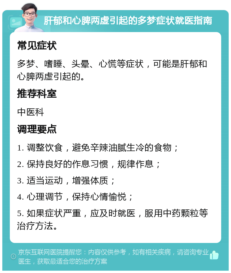 肝郁和心脾两虚引起的多梦症状就医指南 常见症状 多梦、嗜睡、头晕、心慌等症状，可能是肝郁和心脾两虚引起的。 推荐科室 中医科 调理要点 1. 调整饮食，避免辛辣油腻生冷的食物； 2. 保持良好的作息习惯，规律作息； 3. 适当运动，增强体质； 4. 心理调节，保持心情愉悦； 5. 如果症状严重，应及时就医，服用中药颗粒等治疗方法。