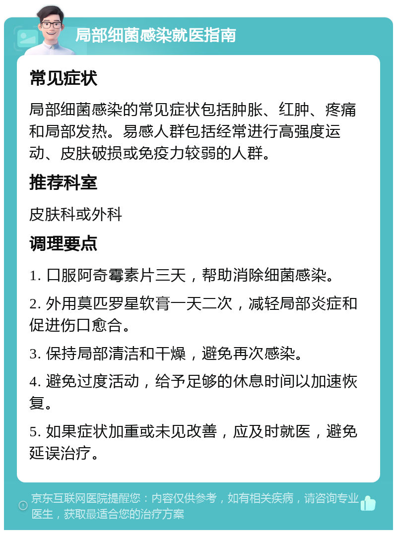 局部细菌感染就医指南 常见症状 局部细菌感染的常见症状包括肿胀、红肿、疼痛和局部发热。易感人群包括经常进行高强度运动、皮肤破损或免疫力较弱的人群。 推荐科室 皮肤科或外科 调理要点 1. 口服阿奇霉素片三天，帮助消除细菌感染。 2. 外用莫匹罗星软膏一天二次，减轻局部炎症和促进伤口愈合。 3. 保持局部清洁和干燥，避免再次感染。 4. 避免过度活动，给予足够的休息时间以加速恢复。 5. 如果症状加重或未见改善，应及时就医，避免延误治疗。