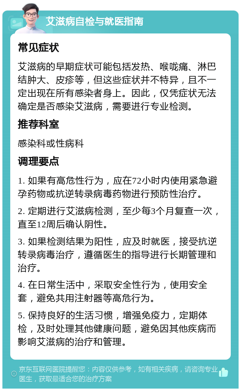 艾滋病自检与就医指南 常见症状 艾滋病的早期症状可能包括发热、喉咙痛、淋巴结肿大、皮疹等，但这些症状并不特异，且不一定出现在所有感染者身上。因此，仅凭症状无法确定是否感染艾滋病，需要进行专业检测。 推荐科室 感染科或性病科 调理要点 1. 如果有高危性行为，应在72小时内使用紧急避孕药物或抗逆转录病毒药物进行预防性治疗。 2. 定期进行艾滋病检测，至少每3个月复查一次，直至12周后确认阴性。 3. 如果检测结果为阳性，应及时就医，接受抗逆转录病毒治疗，遵循医生的指导进行长期管理和治疗。 4. 在日常生活中，采取安全性行为，使用安全套，避免共用注射器等高危行为。 5. 保持良好的生活习惯，增强免疫力，定期体检，及时处理其他健康问题，避免因其他疾病而影响艾滋病的治疗和管理。