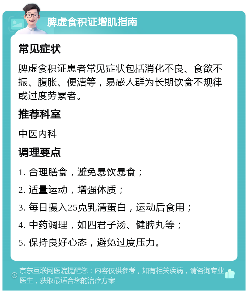 脾虚食积证增肌指南 常见症状 脾虚食积证患者常见症状包括消化不良、食欲不振、腹胀、便溏等，易感人群为长期饮食不规律或过度劳累者。 推荐科室 中医内科 调理要点 1. 合理膳食，避免暴饮暴食； 2. 适量运动，增强体质； 3. 每日摄入25克乳清蛋白，运动后食用； 4. 中药调理，如四君子汤、健脾丸等； 5. 保持良好心态，避免过度压力。