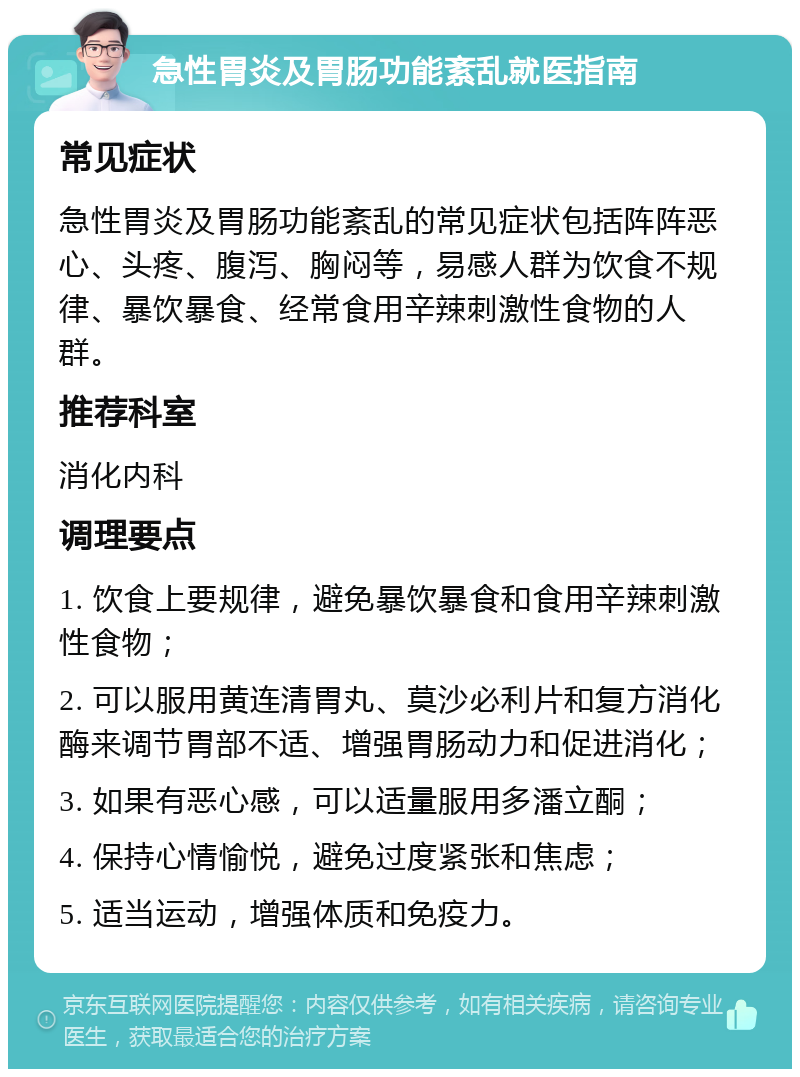 急性胃炎及胃肠功能紊乱就医指南 常见症状 急性胃炎及胃肠功能紊乱的常见症状包括阵阵恶心、头疼、腹泻、胸闷等，易感人群为饮食不规律、暴饮暴食、经常食用辛辣刺激性食物的人群。 推荐科室 消化内科 调理要点 1. 饮食上要规律，避免暴饮暴食和食用辛辣刺激性食物； 2. 可以服用黄连清胃丸、莫沙必利片和复方消化酶来调节胃部不适、增强胃肠动力和促进消化； 3. 如果有恶心感，可以适量服用多潘立酮； 4. 保持心情愉悦，避免过度紧张和焦虑； 5. 适当运动，增强体质和免疫力。