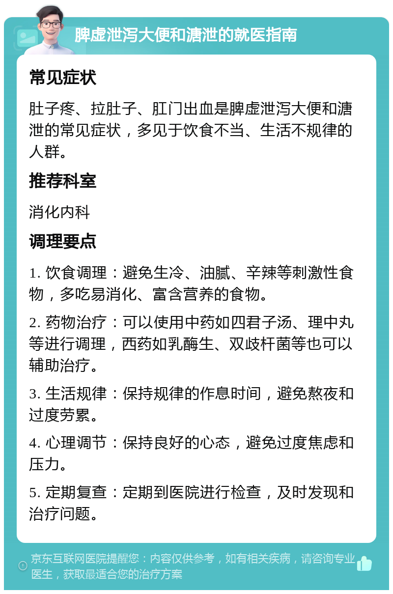 脾虚泄泻大便和溏泄的就医指南 常见症状 肚子疼、拉肚子、肛门出血是脾虚泄泻大便和溏泄的常见症状，多见于饮食不当、生活不规律的人群。 推荐科室 消化内科 调理要点 1. 饮食调理：避免生冷、油腻、辛辣等刺激性食物，多吃易消化、富含营养的食物。 2. 药物治疗：可以使用中药如四君子汤、理中丸等进行调理，西药如乳酶生、双歧杆菌等也可以辅助治疗。 3. 生活规律：保持规律的作息时间，避免熬夜和过度劳累。 4. 心理调节：保持良好的心态，避免过度焦虑和压力。 5. 定期复查：定期到医院进行检查，及时发现和治疗问题。