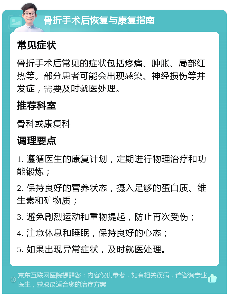 骨折手术后恢复与康复指南 常见症状 骨折手术后常见的症状包括疼痛、肿胀、局部红热等。部分患者可能会出现感染、神经损伤等并发症，需要及时就医处理。 推荐科室 骨科或康复科 调理要点 1. 遵循医生的康复计划，定期进行物理治疗和功能锻炼； 2. 保持良好的营养状态，摄入足够的蛋白质、维生素和矿物质； 3. 避免剧烈运动和重物提起，防止再次受伤； 4. 注意休息和睡眠，保持良好的心态； 5. 如果出现异常症状，及时就医处理。