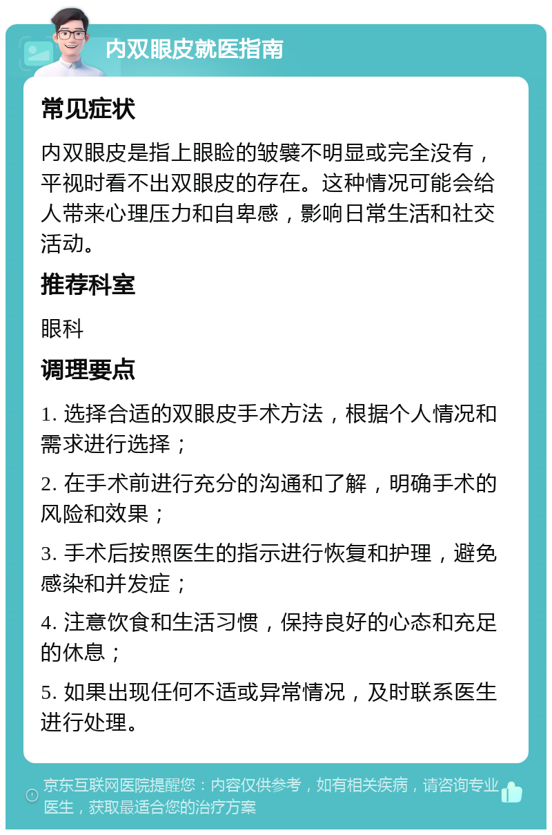 内双眼皮就医指南 常见症状 内双眼皮是指上眼睑的皱襞不明显或完全没有，平视时看不出双眼皮的存在。这种情况可能会给人带来心理压力和自卑感，影响日常生活和社交活动。 推荐科室 眼科 调理要点 1. 选择合适的双眼皮手术方法，根据个人情况和需求进行选择； 2. 在手术前进行充分的沟通和了解，明确手术的风险和效果； 3. 手术后按照医生的指示进行恢复和护理，避免感染和并发症； 4. 注意饮食和生活习惯，保持良好的心态和充足的休息； 5. 如果出现任何不适或异常情况，及时联系医生进行处理。