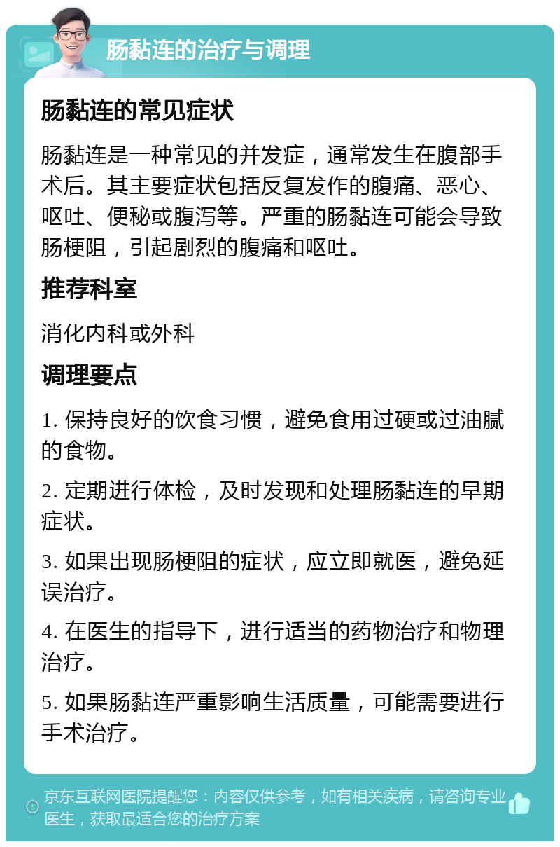 肠黏连的治疗与调理 肠黏连的常见症状 肠黏连是一种常见的并发症，通常发生在腹部手术后。其主要症状包括反复发作的腹痛、恶心、呕吐、便秘或腹泻等。严重的肠黏连可能会导致肠梗阻，引起剧烈的腹痛和呕吐。 推荐科室 消化内科或外科 调理要点 1. 保持良好的饮食习惯，避免食用过硬或过油腻的食物。 2. 定期进行体检，及时发现和处理肠黏连的早期症状。 3. 如果出现肠梗阻的症状，应立即就医，避免延误治疗。 4. 在医生的指导下，进行适当的药物治疗和物理治疗。 5. 如果肠黏连严重影响生活质量，可能需要进行手术治疗。