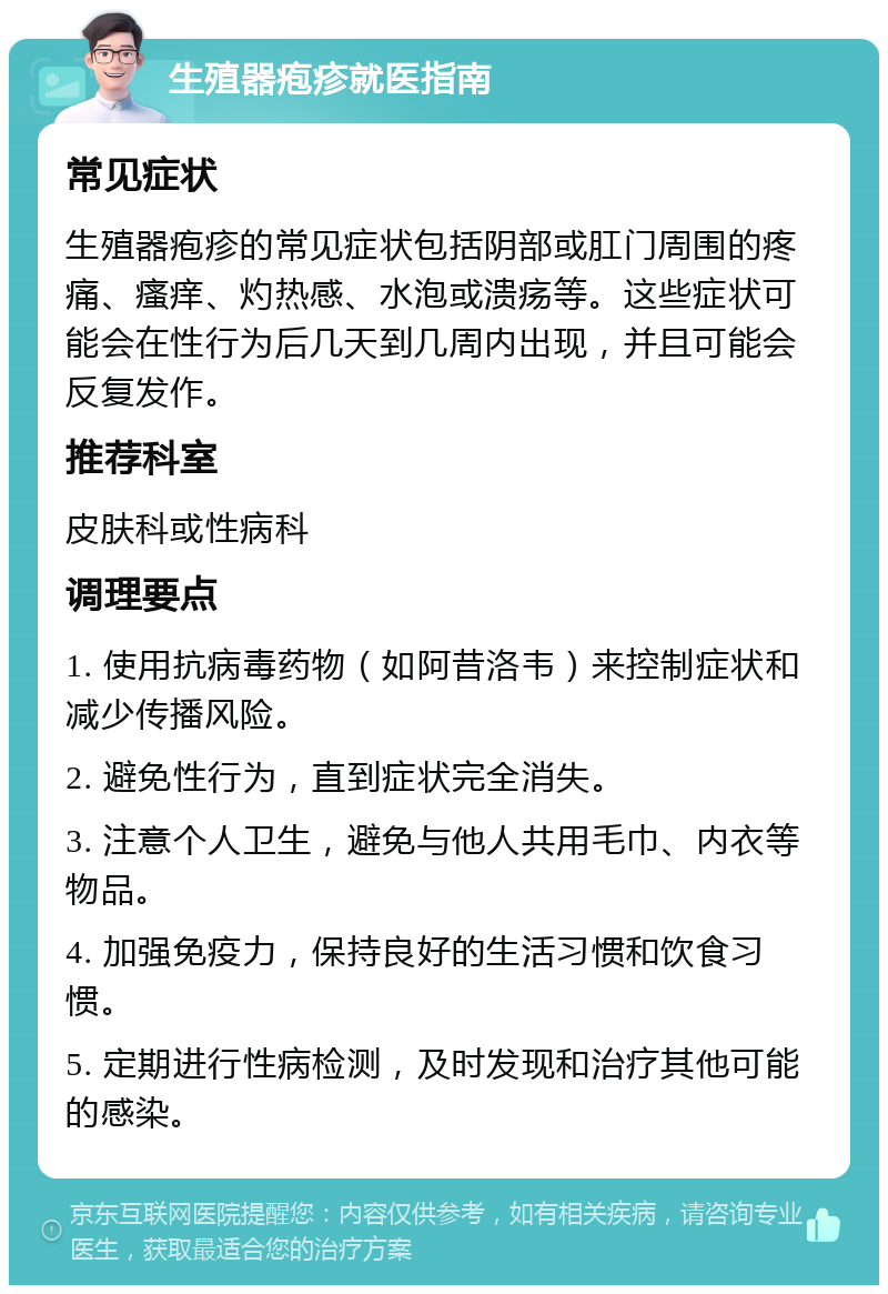 生殖器疱疹就医指南 常见症状 生殖器疱疹的常见症状包括阴部或肛门周围的疼痛、瘙痒、灼热感、水泡或溃疡等。这些症状可能会在性行为后几天到几周内出现，并且可能会反复发作。 推荐科室 皮肤科或性病科 调理要点 1. 使用抗病毒药物（如阿昔洛韦）来控制症状和减少传播风险。 2. 避免性行为，直到症状完全消失。 3. 注意个人卫生，避免与他人共用毛巾、内衣等物品。 4. 加强免疫力，保持良好的生活习惯和饮食习惯。 5. 定期进行性病检测，及时发现和治疗其他可能的感染。