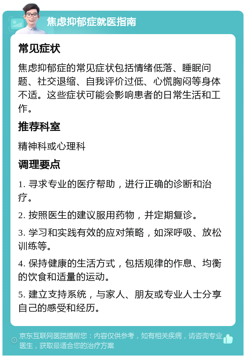 焦虑抑郁症就医指南 常见症状 焦虑抑郁症的常见症状包括情绪低落、睡眠问题、社交退缩、自我评价过低、心慌胸闷等身体不适。这些症状可能会影响患者的日常生活和工作。 推荐科室 精神科或心理科 调理要点 1. 寻求专业的医疗帮助，进行正确的诊断和治疗。 2. 按照医生的建议服用药物，并定期复诊。 3. 学习和实践有效的应对策略，如深呼吸、放松训练等。 4. 保持健康的生活方式，包括规律的作息、均衡的饮食和适量的运动。 5. 建立支持系统，与家人、朋友或专业人士分享自己的感受和经历。