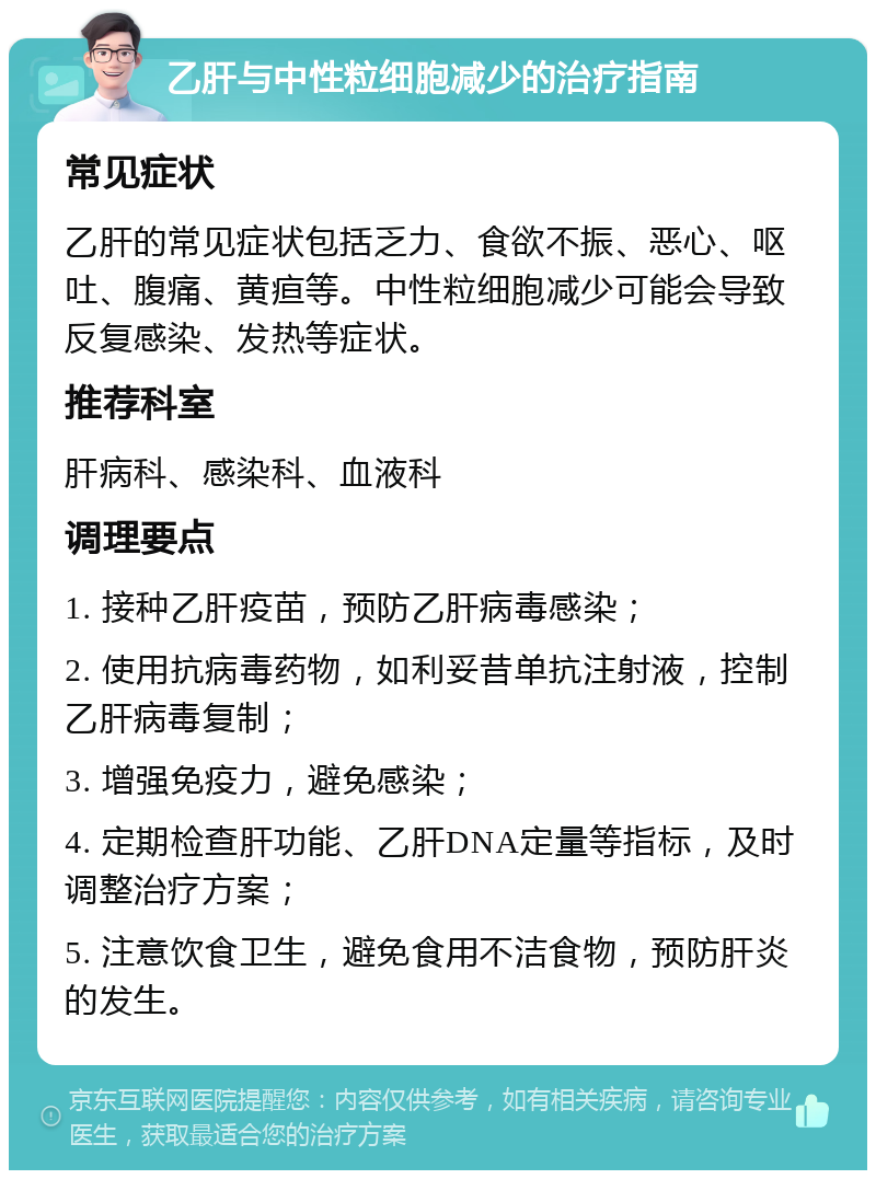 乙肝与中性粒细胞减少的治疗指南 常见症状 乙肝的常见症状包括乏力、食欲不振、恶心、呕吐、腹痛、黄疸等。中性粒细胞减少可能会导致反复感染、发热等症状。 推荐科室 肝病科、感染科、血液科 调理要点 1. 接种乙肝疫苗，预防乙肝病毒感染； 2. 使用抗病毒药物，如利妥昔单抗注射液，控制乙肝病毒复制； 3. 增强免疫力，避免感染； 4. 定期检查肝功能、乙肝DNA定量等指标，及时调整治疗方案； 5. 注意饮食卫生，避免食用不洁食物，预防肝炎的发生。