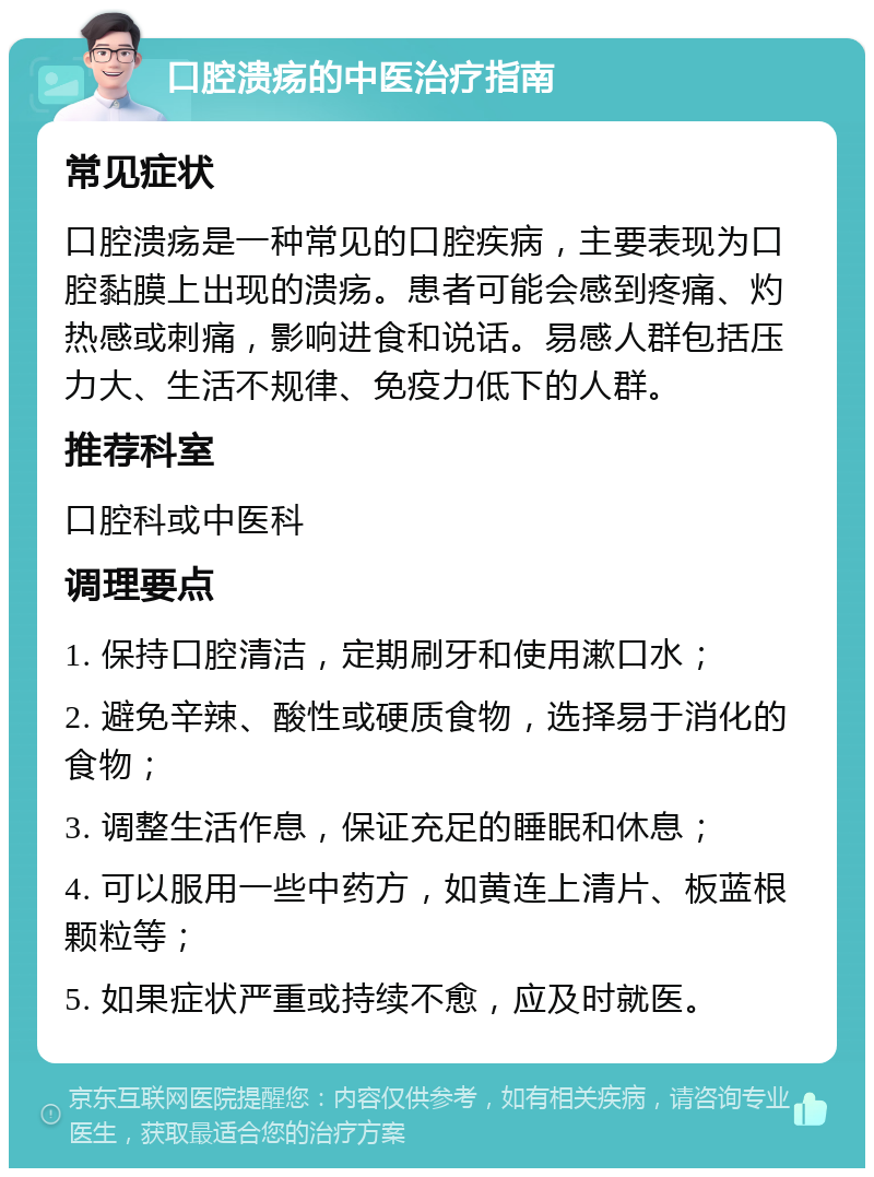 口腔溃疡的中医治疗指南 常见症状 口腔溃疡是一种常见的口腔疾病，主要表现为口腔黏膜上出现的溃疡。患者可能会感到疼痛、灼热感或刺痛，影响进食和说话。易感人群包括压力大、生活不规律、免疫力低下的人群。 推荐科室 口腔科或中医科 调理要点 1. 保持口腔清洁，定期刷牙和使用漱口水； 2. 避免辛辣、酸性或硬质食物，选择易于消化的食物； 3. 调整生活作息，保证充足的睡眠和休息； 4. 可以服用一些中药方，如黄连上清片、板蓝根颗粒等； 5. 如果症状严重或持续不愈，应及时就医。