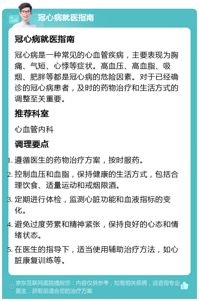 冠心病就医指南 冠心病就医指南 冠心病是一种常见的心血管疾病，主要表现为胸痛、气短、心悸等症状。高血压、高血脂、吸烟、肥胖等都是冠心病的危险因素。对于已经确诊的冠心病患者，及时的药物治疗和生活方式的调整至关重要。 推荐科室 心血管内科 调理要点 遵循医生的药物治疗方案，按时服药。 控制血压和血脂，保持健康的生活方式，包括合理饮食、适量运动和戒烟限酒。 定期进行体检，监测心脏功能和血液指标的变化。 避免过度劳累和精神紧张，保持良好的心态和情绪状态。 在医生的指导下，适当使用辅助治疗方法，如心脏康复训练等。