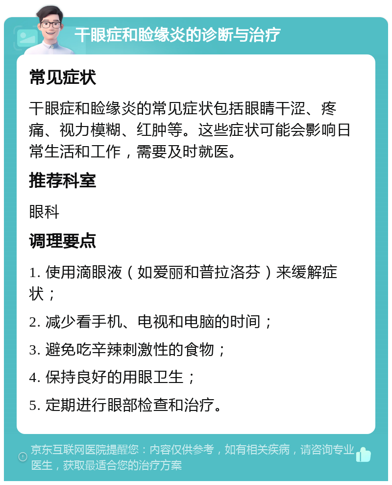 干眼症和睑缘炎的诊断与治疗 常见症状 干眼症和睑缘炎的常见症状包括眼睛干涩、疼痛、视力模糊、红肿等。这些症状可能会影响日常生活和工作，需要及时就医。 推荐科室 眼科 调理要点 1. 使用滴眼液（如爱丽和普拉洛芬）来缓解症状； 2. 减少看手机、电视和电脑的时间； 3. 避免吃辛辣刺激性的食物； 4. 保持良好的用眼卫生； 5. 定期进行眼部检查和治疗。