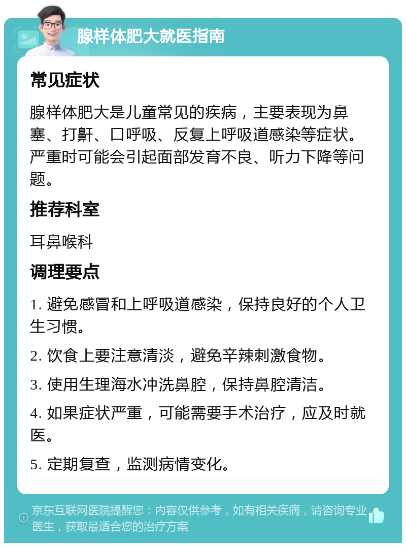 腺样体肥大就医指南 常见症状 腺样体肥大是儿童常见的疾病，主要表现为鼻塞、打鼾、口呼吸、反复上呼吸道感染等症状。严重时可能会引起面部发育不良、听力下降等问题。 推荐科室 耳鼻喉科 调理要点 1. 避免感冒和上呼吸道感染，保持良好的个人卫生习惯。 2. 饮食上要注意清淡，避免辛辣刺激食物。 3. 使用生理海水冲洗鼻腔，保持鼻腔清洁。 4. 如果症状严重，可能需要手术治疗，应及时就医。 5. 定期复查，监测病情变化。