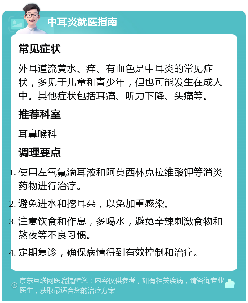 中耳炎就医指南 常见症状 外耳道流黄水、痒、有血色是中耳炎的常见症状，多见于儿童和青少年，但也可能发生在成人中。其他症状包括耳痛、听力下降、头痛等。 推荐科室 耳鼻喉科 调理要点 使用左氧氟滴耳液和阿莫西林克拉维酸钾等消炎药物进行治疗。 避免进水和挖耳朵，以免加重感染。 注意饮食和作息，多喝水，避免辛辣刺激食物和熬夜等不良习惯。 定期复诊，确保病情得到有效控制和治疗。