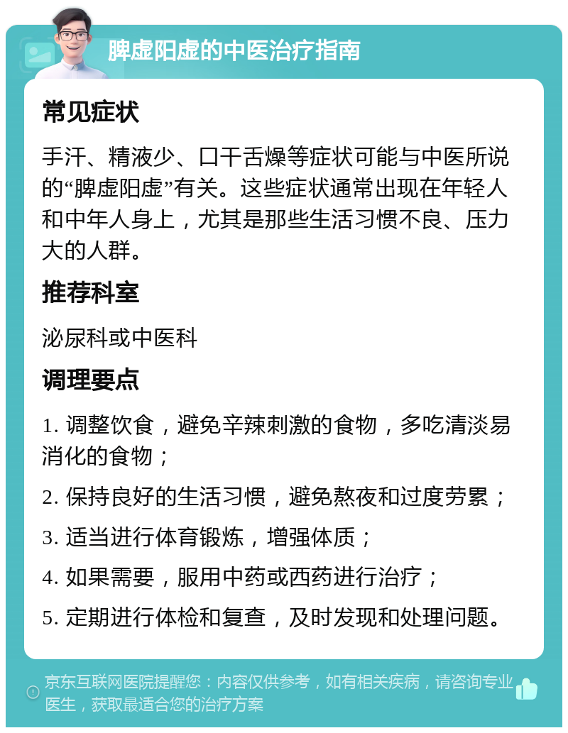 脾虚阳虚的中医治疗指南 常见症状 手汗、精液少、口干舌燥等症状可能与中医所说的“脾虚阳虚”有关。这些症状通常出现在年轻人和中年人身上，尤其是那些生活习惯不良、压力大的人群。 推荐科室 泌尿科或中医科 调理要点 1. 调整饮食，避免辛辣刺激的食物，多吃清淡易消化的食物； 2. 保持良好的生活习惯，避免熬夜和过度劳累； 3. 适当进行体育锻炼，增强体质； 4. 如果需要，服用中药或西药进行治疗； 5. 定期进行体检和复查，及时发现和处理问题。