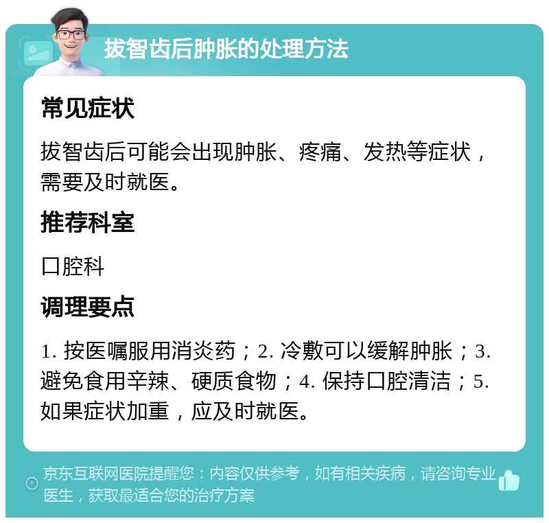 拔智齿后肿胀的处理方法 常见症状 拔智齿后可能会出现肿胀、疼痛、发热等症状，需要及时就医。 推荐科室 口腔科 调理要点 1. 按医嘱服用消炎药；2. 冷敷可以缓解肿胀；3. 避免食用辛辣、硬质食物；4. 保持口腔清洁；5. 如果症状加重，应及时就医。