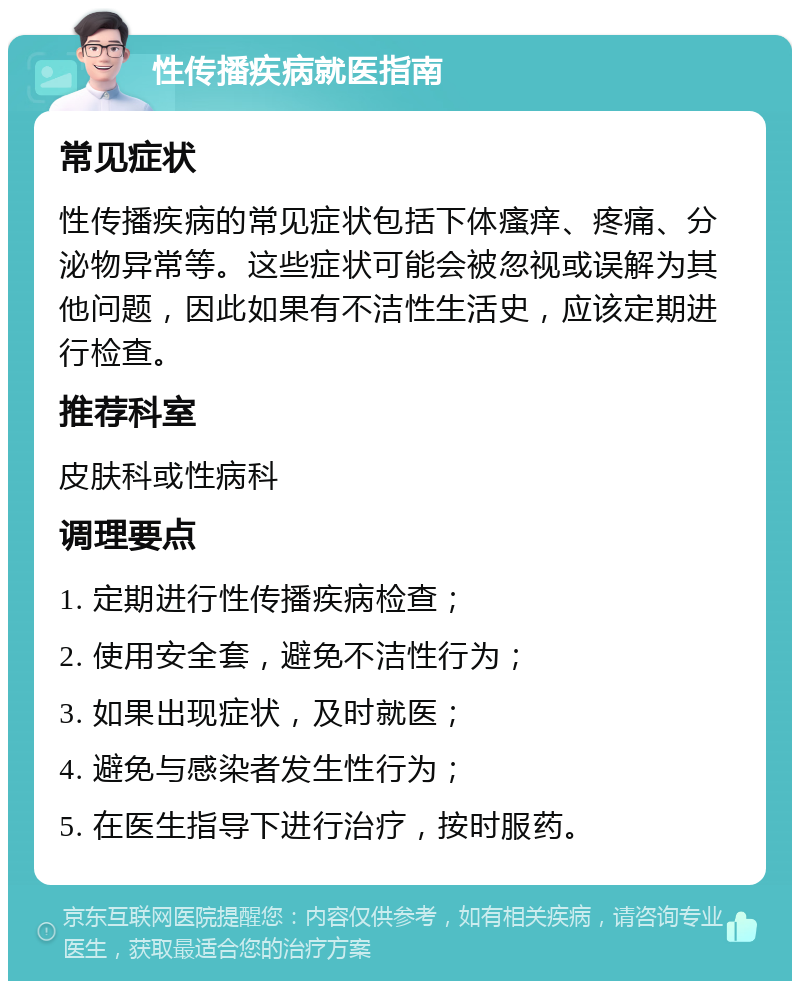 性传播疾病就医指南 常见症状 性传播疾病的常见症状包括下体瘙痒、疼痛、分泌物异常等。这些症状可能会被忽视或误解为其他问题，因此如果有不洁性生活史，应该定期进行检查。 推荐科室 皮肤科或性病科 调理要点 1. 定期进行性传播疾病检查； 2. 使用安全套，避免不洁性行为； 3. 如果出现症状，及时就医； 4. 避免与感染者发生性行为； 5. 在医生指导下进行治疗，按时服药。