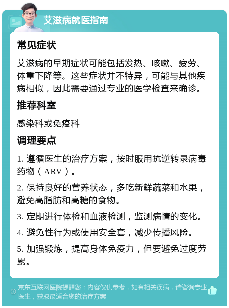 艾滋病就医指南 常见症状 艾滋病的早期症状可能包括发热、咳嗽、疲劳、体重下降等。这些症状并不特异，可能与其他疾病相似，因此需要通过专业的医学检查来确诊。 推荐科室 感染科或免疫科 调理要点 1. 遵循医生的治疗方案，按时服用抗逆转录病毒药物（ARV）。 2. 保持良好的营养状态，多吃新鲜蔬菜和水果，避免高脂肪和高糖的食物。 3. 定期进行体检和血液检测，监测病情的变化。 4. 避免性行为或使用安全套，减少传播风险。 5. 加强锻炼，提高身体免疫力，但要避免过度劳累。