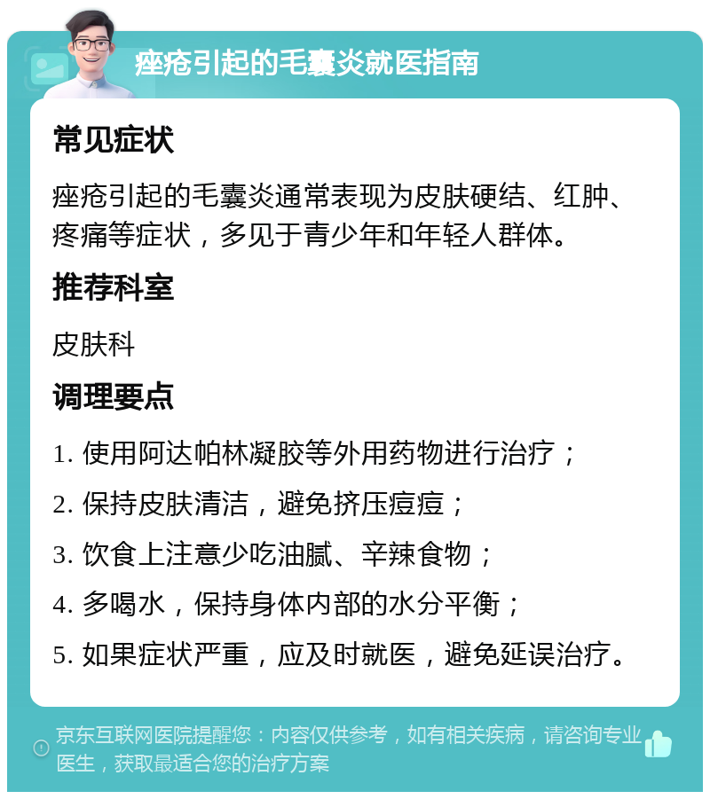 痤疮引起的毛囊炎就医指南 常见症状 痤疮引起的毛囊炎通常表现为皮肤硬结、红肿、疼痛等症状，多见于青少年和年轻人群体。 推荐科室 皮肤科 调理要点 1. 使用阿达帕林凝胶等外用药物进行治疗； 2. 保持皮肤清洁，避免挤压痘痘； 3. 饮食上注意少吃油腻、辛辣食物； 4. 多喝水，保持身体内部的水分平衡； 5. 如果症状严重，应及时就医，避免延误治疗。