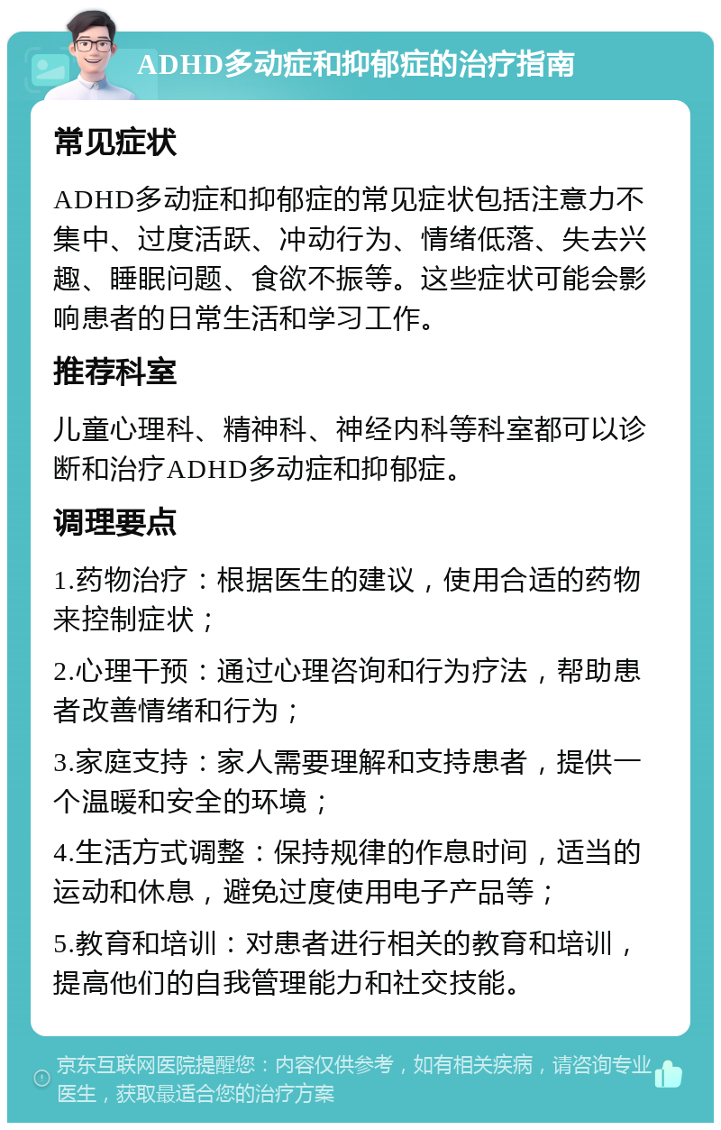 ADHD多动症和抑郁症的治疗指南 常见症状 ADHD多动症和抑郁症的常见症状包括注意力不集中、过度活跃、冲动行为、情绪低落、失去兴趣、睡眠问题、食欲不振等。这些症状可能会影响患者的日常生活和学习工作。 推荐科室 儿童心理科、精神科、神经内科等科室都可以诊断和治疗ADHD多动症和抑郁症。 调理要点 1.药物治疗：根据医生的建议，使用合适的药物来控制症状； 2.心理干预：通过心理咨询和行为疗法，帮助患者改善情绪和行为； 3.家庭支持：家人需要理解和支持患者，提供一个温暖和安全的环境； 4.生活方式调整：保持规律的作息时间，适当的运动和休息，避免过度使用电子产品等； 5.教育和培训：对患者进行相关的教育和培训，提高他们的自我管理能力和社交技能。