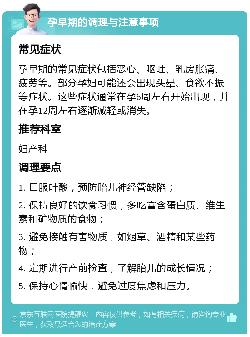 孕早期的调理与注意事项 常见症状 孕早期的常见症状包括恶心、呕吐、乳房胀痛、疲劳等。部分孕妇可能还会出现头晕、食欲不振等症状。这些症状通常在孕6周左右开始出现，并在孕12周左右逐渐减轻或消失。 推荐科室 妇产科 调理要点 1. 口服叶酸，预防胎儿神经管缺陷； 2. 保持良好的饮食习惯，多吃富含蛋白质、维生素和矿物质的食物； 3. 避免接触有害物质，如烟草、酒精和某些药物； 4. 定期进行产前检查，了解胎儿的成长情况； 5. 保持心情愉快，避免过度焦虑和压力。