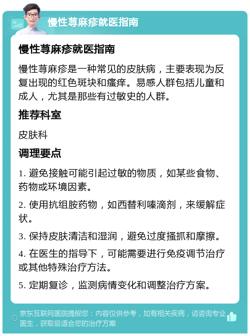 慢性荨麻疹就医指南 慢性荨麻疹就医指南 慢性荨麻疹是一种常见的皮肤病，主要表现为反复出现的红色斑块和瘙痒。易感人群包括儿童和成人，尤其是那些有过敏史的人群。 推荐科室 皮肤科 调理要点 1. 避免接触可能引起过敏的物质，如某些食物、药物或环境因素。 2. 使用抗组胺药物，如西替利嗪滴剂，来缓解症状。 3. 保持皮肤清洁和湿润，避免过度搔抓和摩擦。 4. 在医生的指导下，可能需要进行免疫调节治疗或其他特殊治疗方法。 5. 定期复诊，监测病情变化和调整治疗方案。