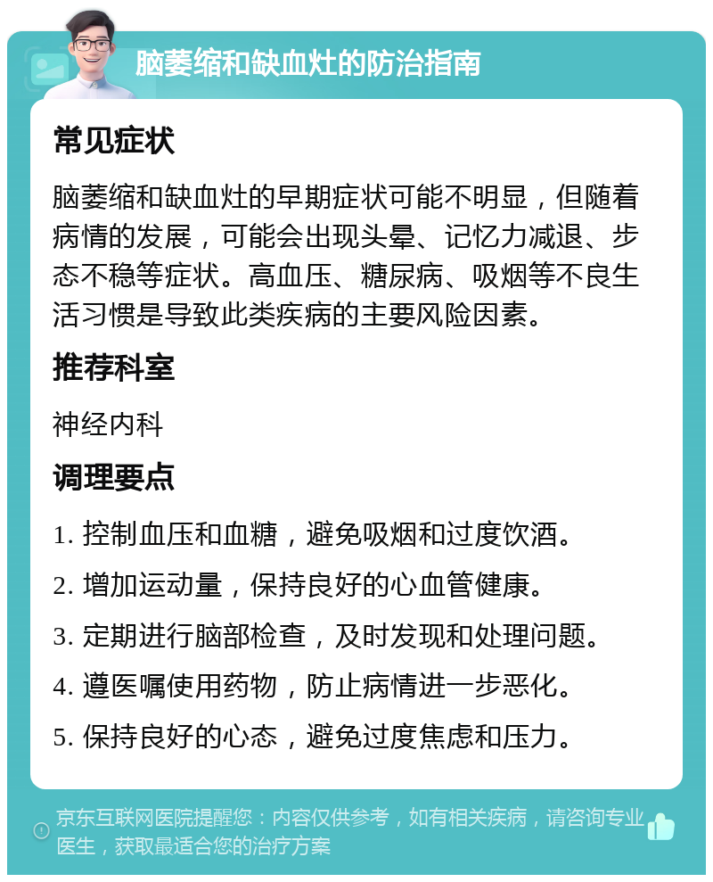 脑萎缩和缺血灶的防治指南 常见症状 脑萎缩和缺血灶的早期症状可能不明显，但随着病情的发展，可能会出现头晕、记忆力减退、步态不稳等症状。高血压、糖尿病、吸烟等不良生活习惯是导致此类疾病的主要风险因素。 推荐科室 神经内科 调理要点 1. 控制血压和血糖，避免吸烟和过度饮酒。 2. 增加运动量，保持良好的心血管健康。 3. 定期进行脑部检查，及时发现和处理问题。 4. 遵医嘱使用药物，防止病情进一步恶化。 5. 保持良好的心态，避免过度焦虑和压力。