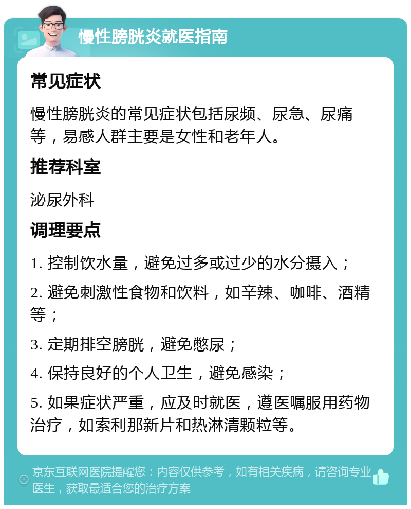 慢性膀胱炎就医指南 常见症状 慢性膀胱炎的常见症状包括尿频、尿急、尿痛等，易感人群主要是女性和老年人。 推荐科室 泌尿外科 调理要点 1. 控制饮水量，避免过多或过少的水分摄入； 2. 避免刺激性食物和饮料，如辛辣、咖啡、酒精等； 3. 定期排空膀胱，避免憋尿； 4. 保持良好的个人卫生，避免感染； 5. 如果症状严重，应及时就医，遵医嘱服用药物治疗，如索利那新片和热淋清颗粒等。