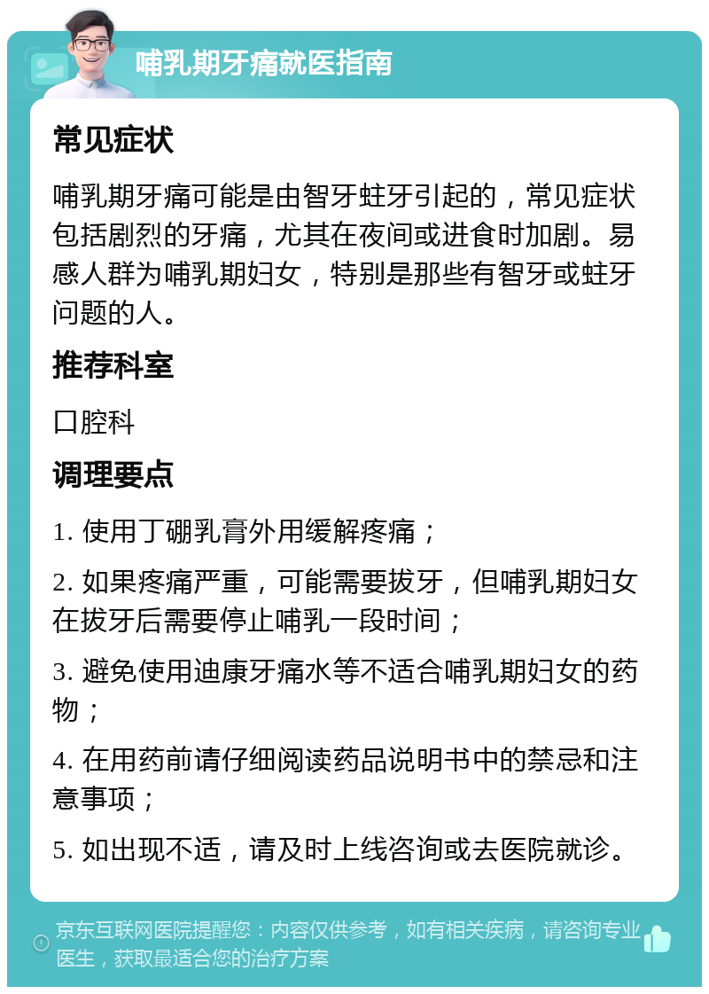 哺乳期牙痛就医指南 常见症状 哺乳期牙痛可能是由智牙蛀牙引起的，常见症状包括剧烈的牙痛，尤其在夜间或进食时加剧。易感人群为哺乳期妇女，特别是那些有智牙或蛀牙问题的人。 推荐科室 口腔科 调理要点 1. 使用丁硼乳膏外用缓解疼痛； 2. 如果疼痛严重，可能需要拔牙，但哺乳期妇女在拔牙后需要停止哺乳一段时间； 3. 避免使用迪康牙痛水等不适合哺乳期妇女的药物； 4. 在用药前请仔细阅读药品说明书中的禁忌和注意事项； 5. 如出现不适，请及时上线咨询或去医院就诊。