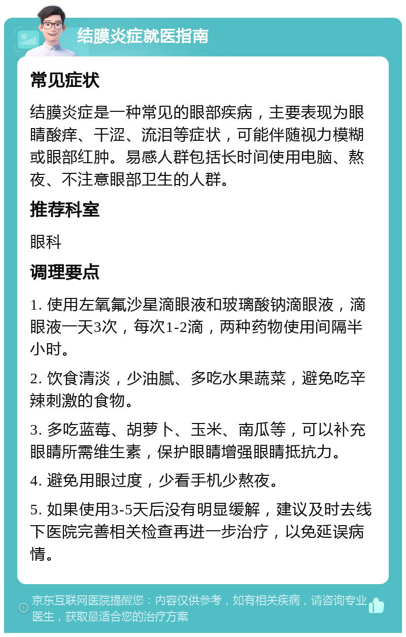 结膜炎症就医指南 常见症状 结膜炎症是一种常见的眼部疾病，主要表现为眼睛酸痒、干涩、流泪等症状，可能伴随视力模糊或眼部红肿。易感人群包括长时间使用电脑、熬夜、不注意眼部卫生的人群。 推荐科室 眼科 调理要点 1. 使用左氧氟沙星滴眼液和玻璃酸钠滴眼液，滴眼液一天3次，每次1-2滴，两种药物使用间隔半小时。 2. 饮食清淡，少油腻、多吃水果蔬菜，避免吃辛辣刺激的食物。 3. 多吃蓝莓、胡萝卜、玉米、南瓜等，可以补充眼睛所需维生素，保护眼睛增强眼睛抵抗力。 4. 避免用眼过度，少看手机少熬夜。 5. 如果使用3-5天后没有明显缓解，建议及时去线下医院完善相关检查再进一步治疗，以免延误病情。