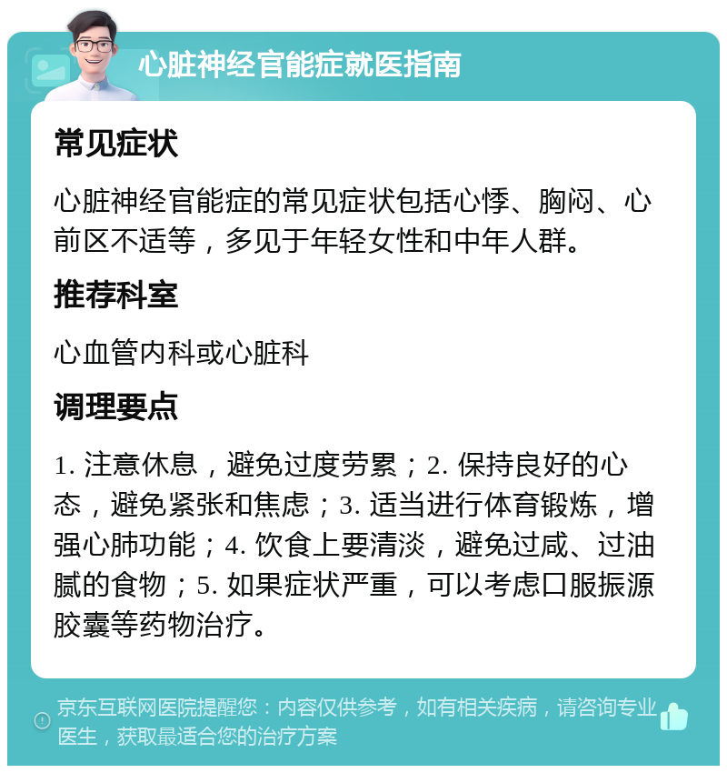 心脏神经官能症就医指南 常见症状 心脏神经官能症的常见症状包括心悸、胸闷、心前区不适等，多见于年轻女性和中年人群。 推荐科室 心血管内科或心脏科 调理要点 1. 注意休息，避免过度劳累；2. 保持良好的心态，避免紧张和焦虑；3. 适当进行体育锻炼，增强心肺功能；4. 饮食上要清淡，避免过咸、过油腻的食物；5. 如果症状严重，可以考虑口服振源胶囊等药物治疗。