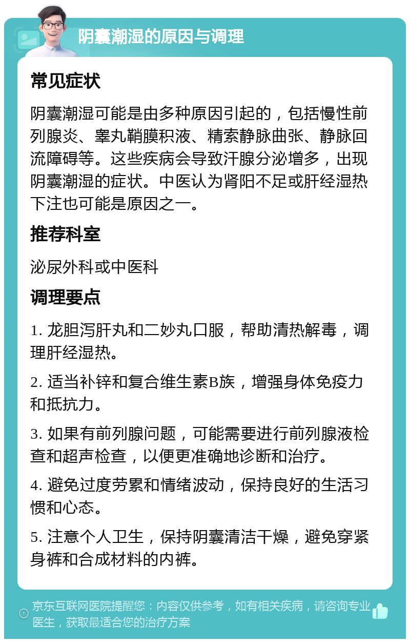 阴囊潮湿的原因与调理 常见症状 阴囊潮湿可能是由多种原因引起的，包括慢性前列腺炎、睾丸鞘膜积液、精索静脉曲张、静脉回流障碍等。这些疾病会导致汗腺分泌增多，出现阴囊潮湿的症状。中医认为肾阳不足或肝经湿热下注也可能是原因之一。 推荐科室 泌尿外科或中医科 调理要点 1. 龙胆泻肝丸和二妙丸口服，帮助清热解毒，调理肝经湿热。 2. 适当补锌和复合维生素B族，增强身体免疫力和抵抗力。 3. 如果有前列腺问题，可能需要进行前列腺液检查和超声检查，以便更准确地诊断和治疗。 4. 避免过度劳累和情绪波动，保持良好的生活习惯和心态。 5. 注意个人卫生，保持阴囊清洁干燥，避免穿紧身裤和合成材料的内裤。