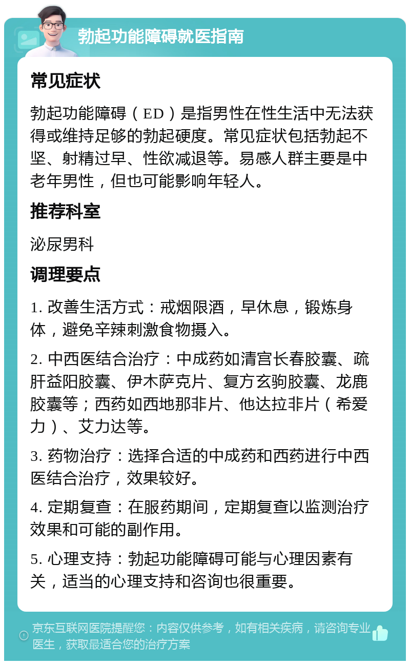 勃起功能障碍就医指南 常见症状 勃起功能障碍（ED）是指男性在性生活中无法获得或维持足够的勃起硬度。常见症状包括勃起不坚、射精过早、性欲减退等。易感人群主要是中老年男性，但也可能影响年轻人。 推荐科室 泌尿男科 调理要点 1. 改善生活方式：戒烟限酒，早休息，锻炼身体，避免辛辣刺激食物摄入。 2. 中西医结合治疗：中成药如清宫长春胶囊、疏肝益阳胶囊、伊木萨克片、复方玄驹胶囊、龙鹿胶囊等；西药如西地那非片、他达拉非片（希爱力）、艾力达等。 3. 药物治疗：选择合适的中成药和西药进行中西医结合治疗，效果较好。 4. 定期复查：在服药期间，定期复查以监测治疗效果和可能的副作用。 5. 心理支持：勃起功能障碍可能与心理因素有关，适当的心理支持和咨询也很重要。