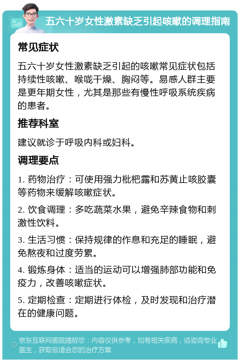 五六十岁女性激素缺乏引起咳嗽的调理指南 常见症状 五六十岁女性激素缺乏引起的咳嗽常见症状包括持续性咳嗽、喉咙干燥、胸闷等。易感人群主要是更年期女性，尤其是那些有慢性呼吸系统疾病的患者。 推荐科室 建议就诊于呼吸内科或妇科。 调理要点 1. 药物治疗：可使用强力枇杷露和苏黄止咳胶囊等药物来缓解咳嗽症状。 2. 饮食调理：多吃蔬菜水果，避免辛辣食物和刺激性饮料。 3. 生活习惯：保持规律的作息和充足的睡眠，避免熬夜和过度劳累。 4. 锻炼身体：适当的运动可以增强肺部功能和免疫力，改善咳嗽症状。 5. 定期检查：定期进行体检，及时发现和治疗潜在的健康问题。