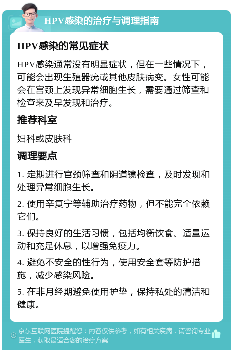 HPV感染的治疗与调理指南 HPV感染的常见症状 HPV感染通常没有明显症状，但在一些情况下，可能会出现生殖器疣或其他皮肤病变。女性可能会在宫颈上发现异常细胞生长，需要通过筛查和检查来及早发现和治疗。 推荐科室 妇科或皮肤科 调理要点 1. 定期进行宫颈筛查和阴道镜检查，及时发现和处理异常细胞生长。 2. 使用辛复宁等辅助治疗药物，但不能完全依赖它们。 3. 保持良好的生活习惯，包括均衡饮食、适量运动和充足休息，以增强免疫力。 4. 避免不安全的性行为，使用安全套等防护措施，减少感染风险。 5. 在非月经期避免使用护垫，保持私处的清洁和健康。