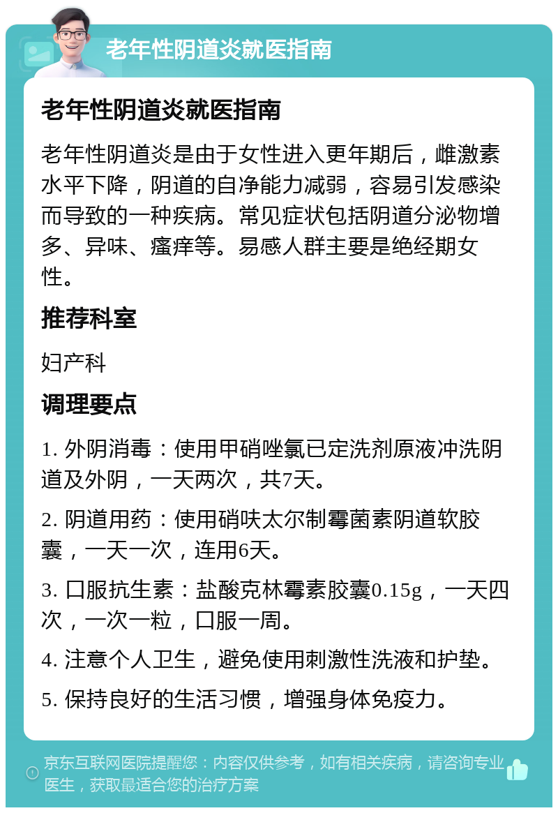 老年性阴道炎就医指南 老年性阴道炎就医指南 老年性阴道炎是由于女性进入更年期后，雌激素水平下降，阴道的自净能力减弱，容易引发感染而导致的一种疾病。常见症状包括阴道分泌物增多、异味、瘙痒等。易感人群主要是绝经期女性。 推荐科室 妇产科 调理要点 1. 外阴消毒：使用甲硝唑氯已定洗剂原液冲洗阴道及外阴，一天两次，共7天。 2. 阴道用药：使用硝呋太尔制霉菌素阴道软胶囊，一天一次，连用6天。 3. 口服抗生素：盐酸克林霉素胶囊0.15g，一天四次，一次一粒，口服一周。 4. 注意个人卫生，避免使用刺激性洗液和护垫。 5. 保持良好的生活习惯，增强身体免疫力。