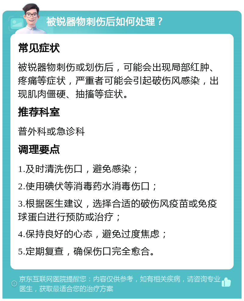 被锐器物刺伤后如何处理？ 常见症状 被锐器物刺伤或划伤后，可能会出现局部红肿、疼痛等症状，严重者可能会引起破伤风感染，出现肌肉僵硬、抽搐等症状。 推荐科室 普外科或急诊科 调理要点 1.及时清洗伤口，避免感染； 2.使用碘伏等消毒药水消毒伤口； 3.根据医生建议，选择合适的破伤风疫苗或免疫球蛋白进行预防或治疗； 4.保持良好的心态，避免过度焦虑； 5.定期复查，确保伤口完全愈合。