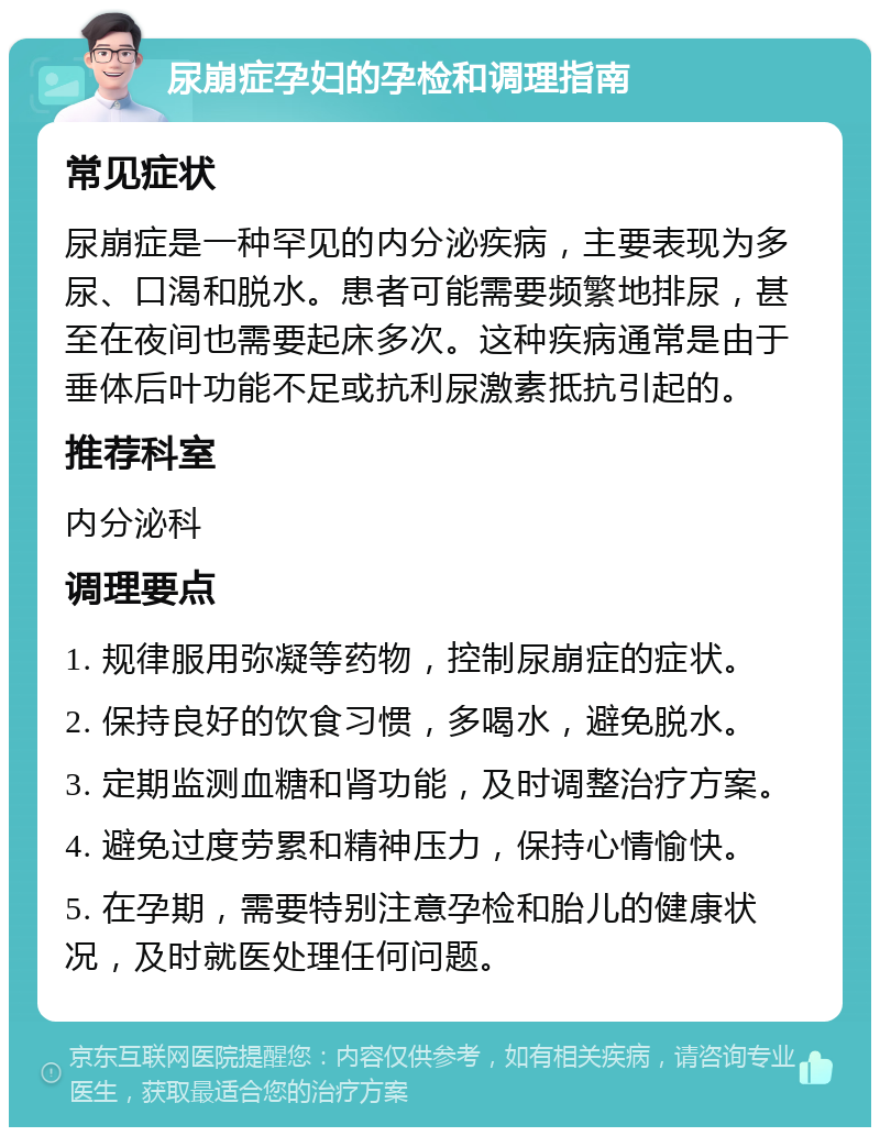 尿崩症孕妇的孕检和调理指南 常见症状 尿崩症是一种罕见的内分泌疾病，主要表现为多尿、口渴和脱水。患者可能需要频繁地排尿，甚至在夜间也需要起床多次。这种疾病通常是由于垂体后叶功能不足或抗利尿激素抵抗引起的。 推荐科室 内分泌科 调理要点 1. 规律服用弥凝等药物，控制尿崩症的症状。 2. 保持良好的饮食习惯，多喝水，避免脱水。 3. 定期监测血糖和肾功能，及时调整治疗方案。 4. 避免过度劳累和精神压力，保持心情愉快。 5. 在孕期，需要特别注意孕检和胎儿的健康状况，及时就医处理任何问题。