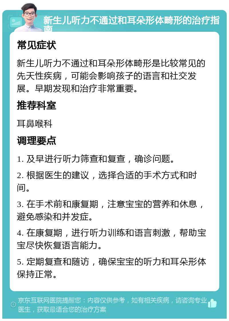 新生儿听力不通过和耳朵形体畸形的治疗指南 常见症状 新生儿听力不通过和耳朵形体畸形是比较常见的先天性疾病，可能会影响孩子的语言和社交发展。早期发现和治疗非常重要。 推荐科室 耳鼻喉科 调理要点 1. 及早进行听力筛查和复查，确诊问题。 2. 根据医生的建议，选择合适的手术方式和时间。 3. 在手术前和康复期，注意宝宝的营养和休息，避免感染和并发症。 4. 在康复期，进行听力训练和语言刺激，帮助宝宝尽快恢复语言能力。 5. 定期复查和随访，确保宝宝的听力和耳朵形体保持正常。